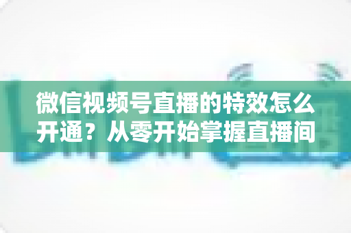 微信视频号直播的特效怎么开通？从零开始掌握直播间特效开通全流程