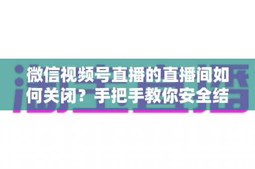 微信视频号直播的直播间如何关闭?手把手教你安全结束直播的完整指南 微信视频号直播的直播间如何关闭?手把手教你安全结束直播的完整指南