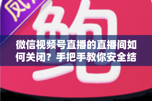 微信视频号直播的直播间如何关闭?手把手教你安全结束直播的完整指南 微信视频号直播的直播间如何关闭?手把手教你安全结束直播的完整指南