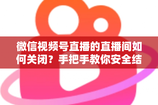 微信视频号直播的直播间如何关闭？手把手教你安全结束直播的完整指南