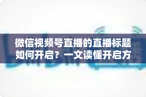 微信视频号直播的直播标题如何开启？一文读懂开启方法与标题优化全攻略