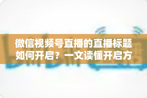 微信视频号直播的直播标题如何开启？一文读懂开启方法与标题优化全攻略