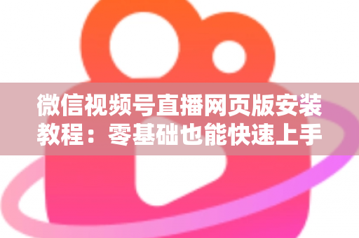 微信视频号直播网页版安装教程:零基础也能快速上手电脑开播全攻略 微信视频号直播网页版安装教程:零基础也能快速上手电脑开播全攻略