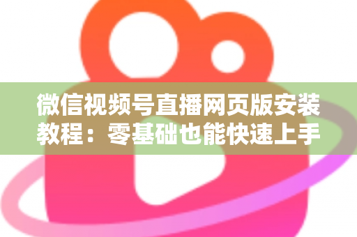 微信视频号直播网页版安装教程:零基础也能快速上手电脑开播全攻略 微信视频号直播网页版安装教程:零基础也能快速上手电脑开播全攻略