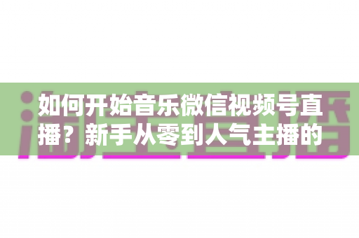 如何开始音乐微信视频号直播?新手从零到人气主播的完整实战指南 如何开始音乐微信视频号直播?新手从零到人气主播的完整实战指南