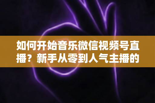 如何开始音乐微信视频号直播?新手从零到人气主播的完整实战指南 如何开始音乐微信视频号直播?新手从零到人气主播的完整实战指南