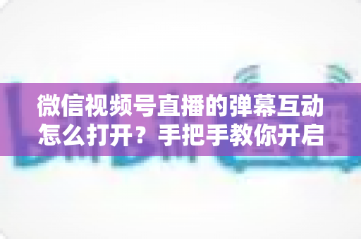 微信视频号直播的弹幕互动怎么打开?手把手教你开启弹幕互动,提升直播间人气与转化 微信视频号直播的弹幕互动怎么打开?手把手教你开启弹幕互动,提升直播间人气与转化