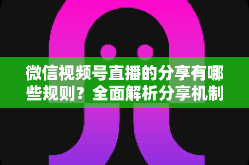 微信视频号直播的分享有哪些规则？全面解析分享机制、合规要点与运营技巧