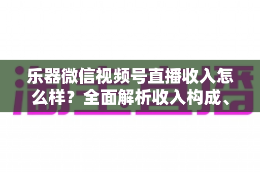 乐器微信视频号直播收入怎么样？全面解析收入构成、影响因素与提升技巧