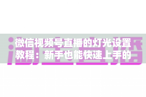 微信视频号直播的灯光设置教程：新手也能快速上手的专业布光全攻略