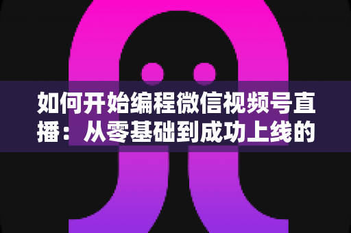 如何开始编程微信视频号直播：从零基础到成功上线的完整开发指南
