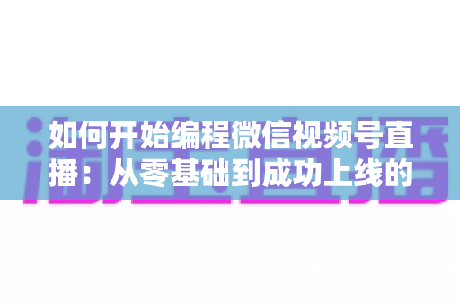 如何开始编程微信视频号直播：从零基础到成功上线的完整开发指南