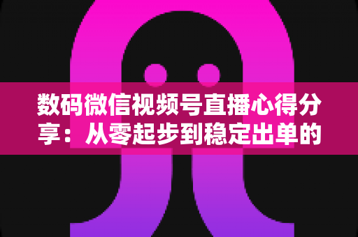 数码微信视频号直播心得分享：从零起步到稳定出单的实战经验全解析