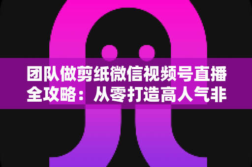 团队做剪纸微信视频号直播全攻略:从零打造高人气非遗文化直播间 团队做剪纸微信视频号直播全攻略:从零打造高人气非遗文化直播间
