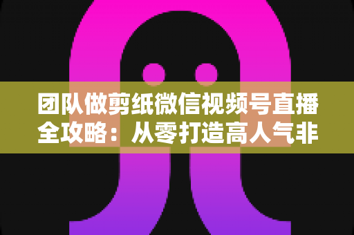 团队做剪纸微信视频号直播全攻略:从零打造高人气非遗文化直播间 团队做剪纸微信视频号直播全攻略:从零打造高人气非遗文化直播间