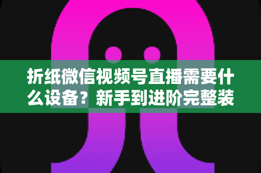 折纸微信视频号直播需要什么设备?新手到进阶完整装备清单与搭建指南 折纸微信视频号直播需要什么设备?新手到进阶完整装备清单与搭建指南