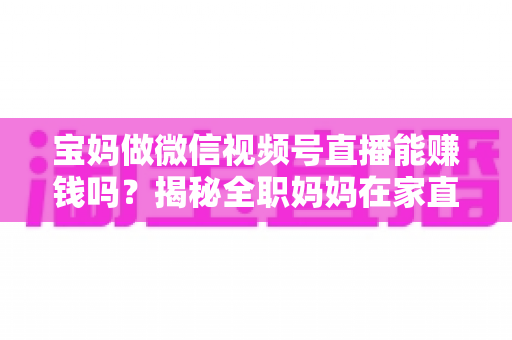 宝妈做微信视频号直播能赚钱吗？揭秘全职妈妈在家直播变现的真实方法与实战攻略