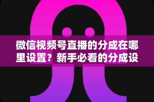 微信视频号直播的分成在哪里设置?新手必看的分成设置全攻略与变现实操指南 微信视频号直播的分成在哪里设置?新手必看的分成设置全攻略与变现实操指南