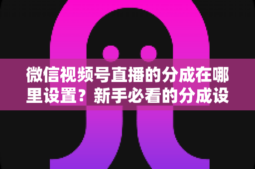 微信视频号直播的分成在哪里设置？新手必看的分成设置全攻略与变现实操指南