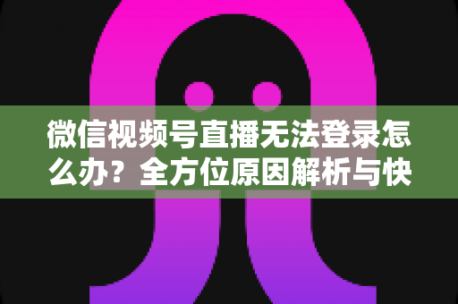 微信视频号直播无法登录怎么办？全方位原因解析与快速修复指南助你顺利开播