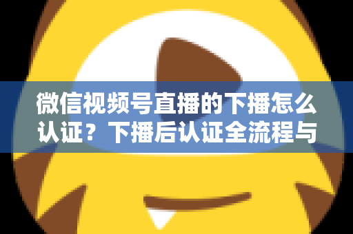 微信视频号直播的下播怎么认证？下播后认证全流程与常见问题详解