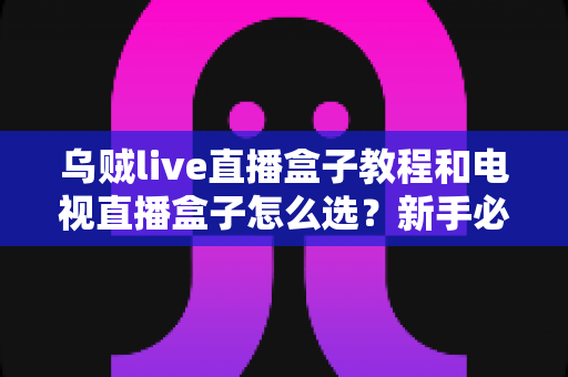 乌贼live直播盒子教程和电视直播盒子怎么选？新手必看的安装设置与选购避坑全攻略