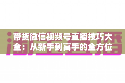 带货微信视频号直播技巧大全:从新手到高手的全方位实战指南 带货微信视频号直播技巧大全:从新手到高手的全方位实战指南