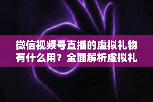 微信视频号直播的虚拟礼物有什么用?全面解析虚拟礼物的作用、玩法与变现价值 微信视频号直播的虚拟礼物有什么用?全面解析虚拟礼物的作用、玩法与变现价值