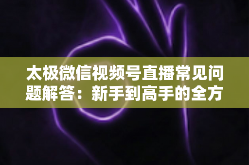 太极微信视频号直播常见问题解答：新手到高手的全方位直播实战指南