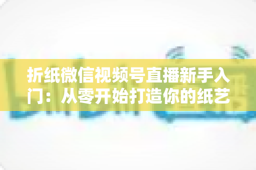 折纸微信视频号直播新手入门：从零开始打造你的纸艺直播间全攻略