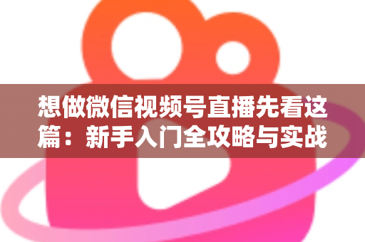想做微信视频号直播先看这篇：新手入门全攻略与实战避坑指南