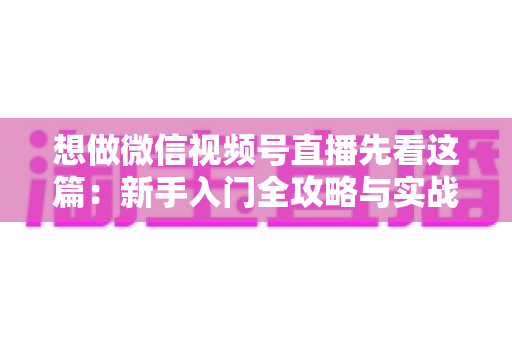想做微信视频号直播先看这篇：新手入门全攻略与实战避坑指南