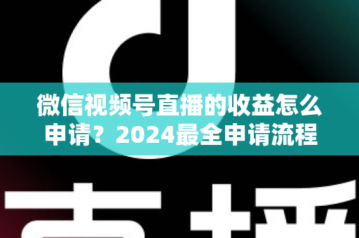 微信视频号直播的收益怎么申请？2024最全申请流程与变现攻略一文看懂