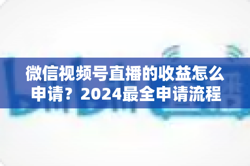 微信视频号直播的收益怎么申请？2024最全申请流程与变现攻略一文看懂