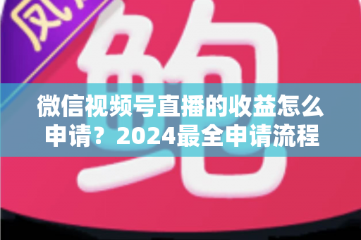微信视频号直播的收益怎么申请？2024最全申请流程与变现攻略一文看懂