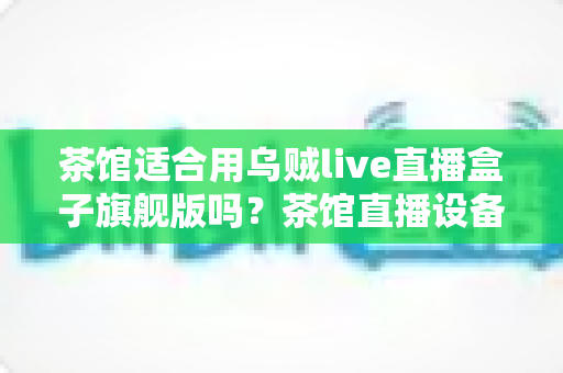茶馆适合用乌贼live直播盒子旗舰版吗？茶馆直播设备选购与场景适配全解析