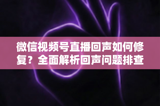 微信视频号直播回声如何修复?全面解析回声问题排查与解决指南 微信视频号直播回声如何修复?全面解析回声问题排查与解决指南