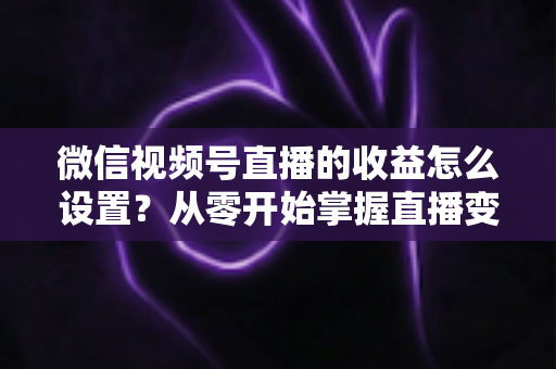 微信视频号直播的收益怎么设置?从零开始掌握直播变现全流程的实操指南 微信视频号直播的收益怎么设置?从零开始掌握直播变现全流程的实操指南