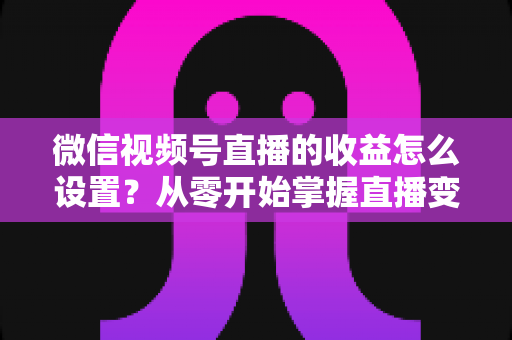 微信视频号直播的收益怎么设置?从零开始掌握直播变现全流程的实操指南 微信视频号直播的收益怎么设置?从零开始掌握直播变现全流程的实操指南