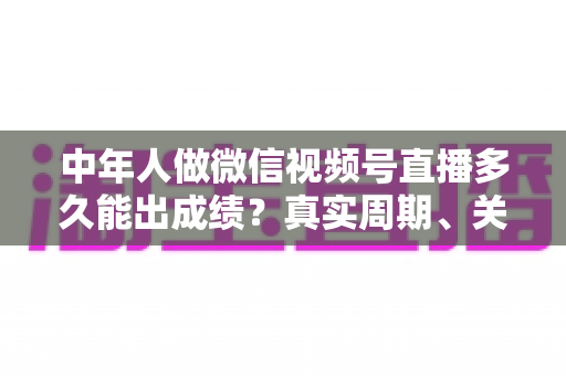 中年人做微信视频号直播多久能出成绩？真实周期、关键因素与加速出圈实用指南