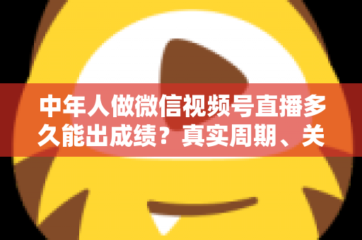 中年人做微信视频号直播多久能出成绩？真实周期、关键因素与加速出圈实用指南