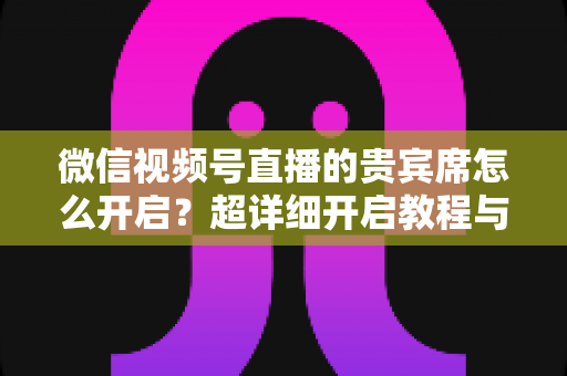 微信视频号直播的贵宾席怎么开启？超详细开启教程与实战技巧全解析