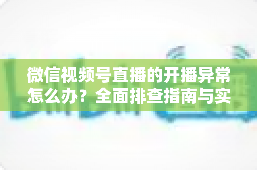 微信视频号直播的开播异常怎么办?全面排查指南与实用解决方案助您快速恢复直播 微信视频号直播的开播异常怎么办?全面排查指南与实用解决方案助您快速恢复直播