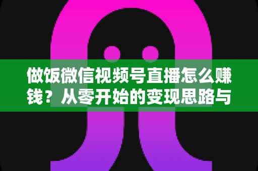 做饭微信视频号直播怎么赚钱?从零开始的变现思路与实操全攻略 做饭微信视频号直播怎么赚钱?从零开始的变现思路与实操全攻略