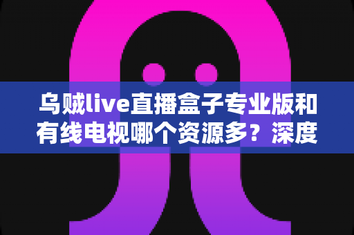 乌贼live直播盒子专业版和有线电视哪个资源多?深度对比解析帮你选对家庭观影方案 乌贼live直播盒子专业版和有线电视哪个资源多?深度对比解析帮你选对家庭观影方案