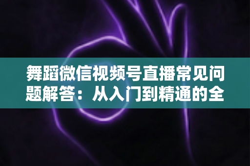 舞蹈微信视频号直播常见问题解答:从入门到精通的全攻略指南 舞蹈微信视频号直播常见问题解答:从入门到精通的全攻略指南