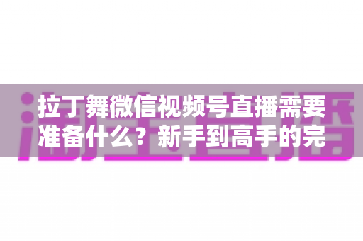 拉丁舞微信视频号直播需要准备什么?新手到高手的完整开播指南 拉丁舞微信视频号直播需要准备什么?新手到高手的完整开播指南