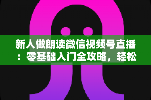 新人做朗读微信视频号直播:零基础入门全攻略,轻松开启你的声音之旅 新人做朗读微信视频号直播:零基础入门全攻略,轻松开启你的声音之旅