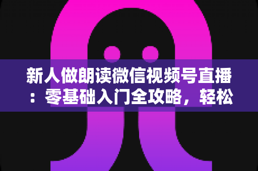 新人做朗读微信视频号直播：零基础入门全攻略，轻松开启你的声音之旅