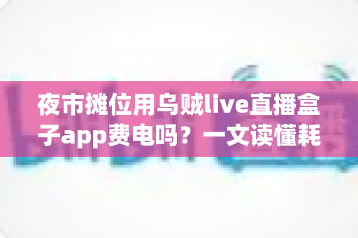 夜市摊位用乌贼live直播盒子app费电吗?一文读懂耗电真相与省电妙招 夜市摊位用乌贼live直播盒子app费电吗?一文读懂耗电真相与省电妙招